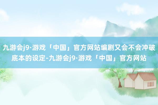 九游会j9·游戏「中国」官方网站编剧又会不会冲破底本的设定-九游会j9·游戏「中国」官方网站