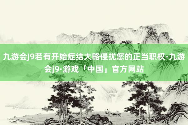 九游会J9若有开始症结大略侵扰您的正当职权-九游会j9·游戏「中国」官方网站