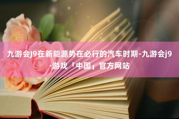 九游会J9在新能源势在必行的汽车时期-九游会j9·游戏「中国」官方网站