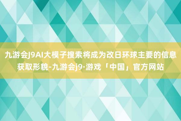 九游会J9AI大模子搜索将成为改日环球主要的信息获取形貌-九游会j9·游戏「中国」官方网站