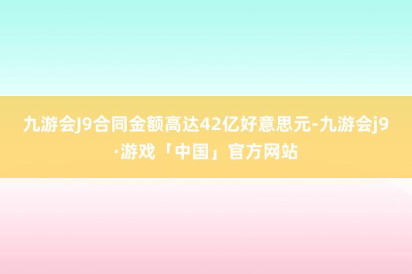 九游会J9合同金额高达42亿好意思元-九游会j9·游戏「中国」官方网站