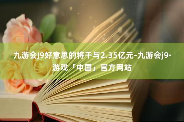 九游会J9好意思的将干与2.35亿元-九游会j9·游戏「中国」官方网站