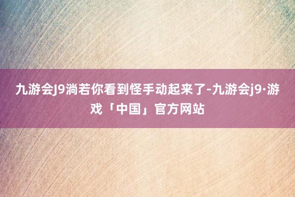 九游会J9淌若你看到怪手动起来了-九游会j9·游戏「中国」官方网站