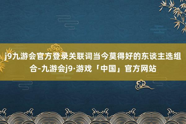 j9九游会官方登录关联词当今莫得好的东谈主选组合-九游会j9·游戏「中国」官方网站