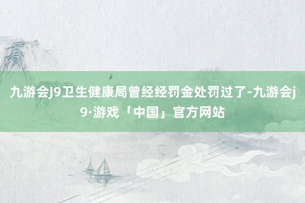 九游会J9卫生健康局曾经经罚金处罚过了-九游会j9·游戏「中国」官方网站