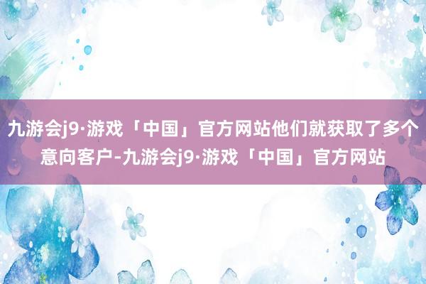 九游会j9·游戏「中国」官方网站他们就获取了多个意向客户-九游会j9·游戏「中国」官方网站