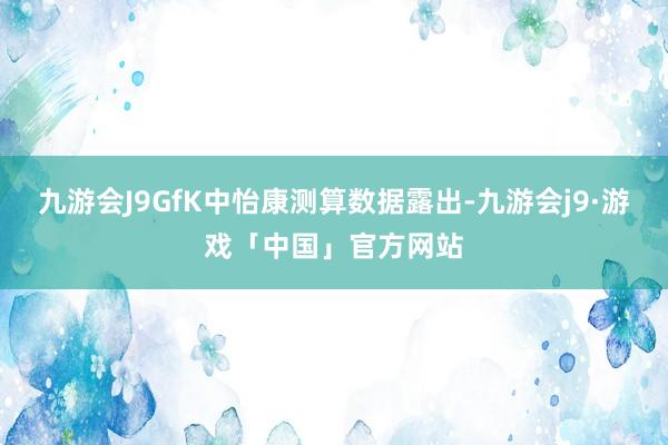 九游会J9GfK中怡康测算数据露出-九游会j9·游戏「中国」官方网站