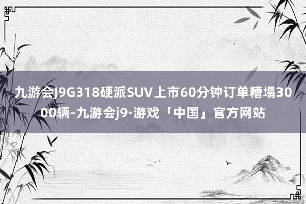 九游会J9G318硬派SUV上市60分钟订单糟塌3000辆-九游会j9·游戏「中国」官方网站