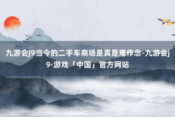 九游会J9当今的二手车商场是真是难作念-九游会j9·游戏「中国」官方网站