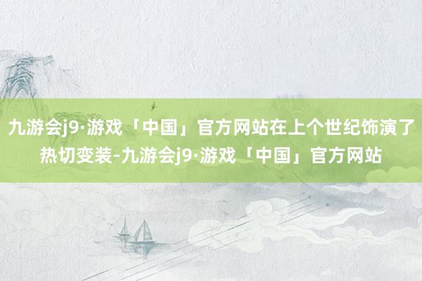 九游会j9·游戏「中国」官方网站在上个世纪饰演了热切变装-九游会j9·游戏「中国」官方网站