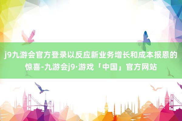 j9九游会官方登录以反应新业务增长和成本报恩的惊喜-九游会j9·游戏「中国」官方网站