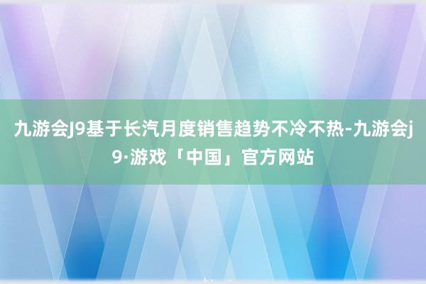 九游会J9基于长汽月度销售趋势不冷不热-九游会j9·游戏「中国」官方网站