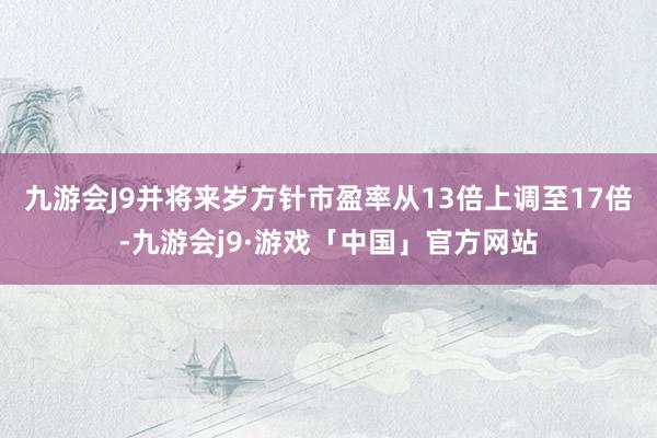 九游会J9并将来岁方针市盈率从13倍上调至17倍-九游会j9·游戏「中国」官方网站