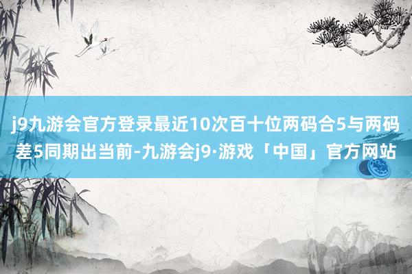 j9九游会官方登录最近10次百十位两码合5与两码差5同期出当前-九游会j9·游戏「中国」官方网站