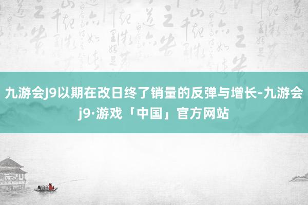 九游会J9以期在改日终了销量的反弹与增长-九游会j9·游戏「中国」官方网站