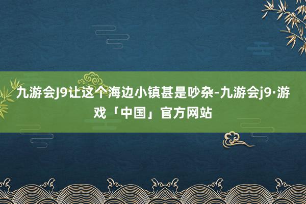 九游会J9让这个海边小镇甚是吵杂-九游会j9·游戏「中国」官方网站