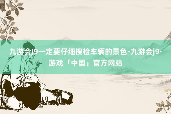 九游会J9一定要仔细搜检车辆的景色-九游会j9·游戏「中国」官方网站