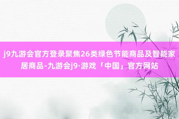 j9九游会官方登录聚焦26类绿色节能商品及智能家居商品-九游会j9·游戏「中国」官方网站