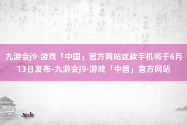 九游会j9·游戏「中国」官方网站这款手机将于6月13日发布-九游会j9·游戏「中国」官方网站