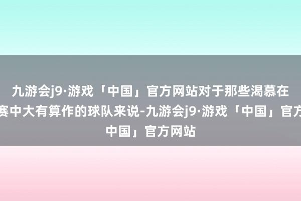 九游会j9·游戏「中国」官方网站对于那些渴慕在季后赛中大有算作的球队来说-九游会j9·游戏「中国」官方网站