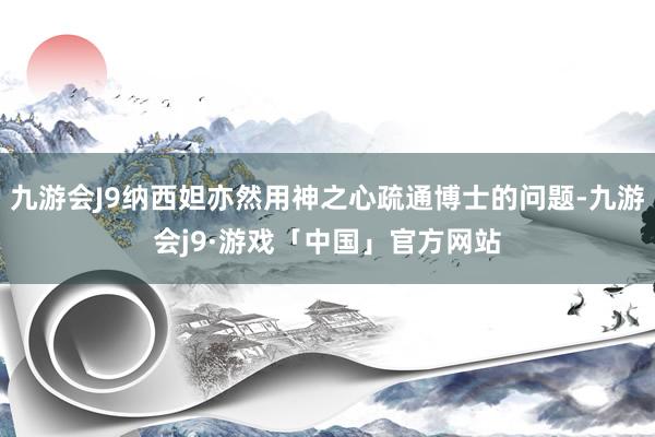 九游会J9纳西妲亦然用神之心疏通博士的问题-九游会j9·游戏「中国」官方网站