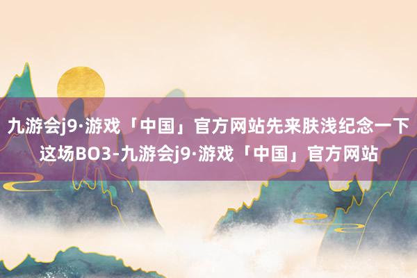 九游会j9·游戏「中国」官方网站先来肤浅纪念一下这场BO3-九游会j9·游戏「中国」官方网站