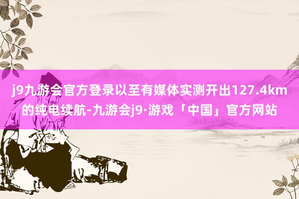 j9九游会官方登录以至有媒体实测开出127.4km的纯电续航-九游会j9·游戏「中国」官方网站