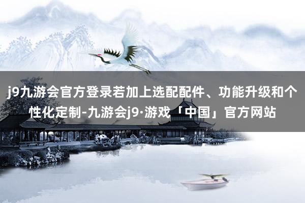 j9九游会官方登录若加上选配配件、功能升级和个性化定制-九游会j9·游戏「中国」官方网站