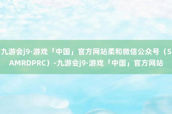 九游会j9·游戏「中国」官方网站柔和微信公众号（SAMRDPRC）-九游会j9·游戏「中国」官方网站