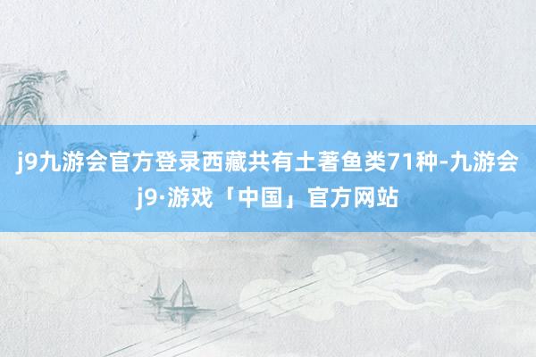 j9九游会官方登录西藏共有土著鱼类71种-九游会j9·游戏「中国」官方网站