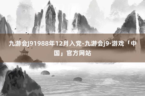 九游会J91988年12月入党-九游会j9·游戏「中国」官方网站