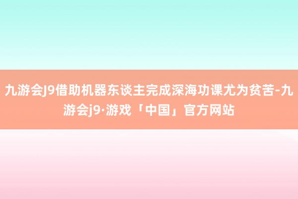 九游会J9借助机器东谈主完成深海功课尤为贫苦-九游会j9·游戏「中国」官方网站