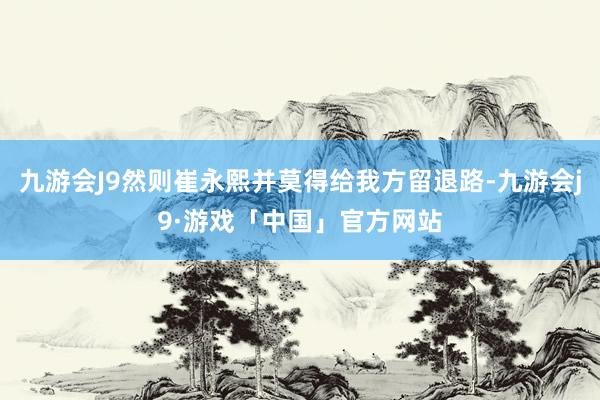 九游会J9然则崔永熙并莫得给我方留退路-九游会j9·游戏「中国」官方网站