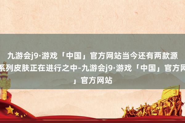 九游会j9·游戏「中国」官方网站当今还有两款源梦系列皮肤正在进行之中-九游会j9·游戏「中国」官方网站