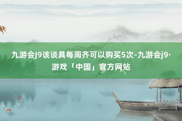 九游会J9该谈具每周齐可以购买5次-九游会j9·游戏「中国」官方网站