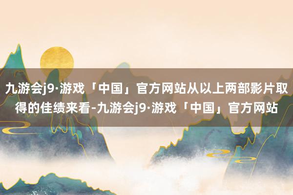 九游会j9·游戏「中国」官方网站从以上两部影片取得的佳绩来看-九游会j9·游戏「中国」官方网站