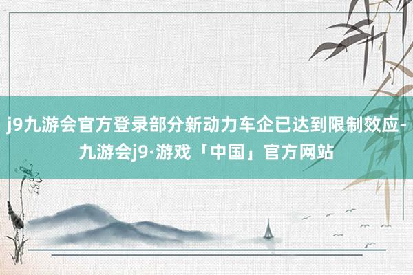 j9九游会官方登录部分新动力车企已达到限制效应-九游会j9·游戏「中国」官方网站