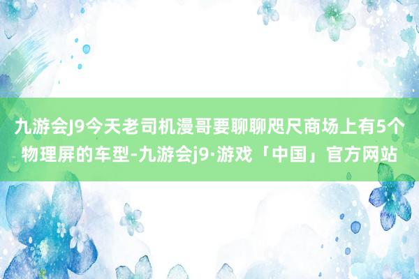 九游会J9今天老司机漫哥要聊聊咫尺商场上有5个物理屏的车型-九游会j9·游戏「中国」官方网站