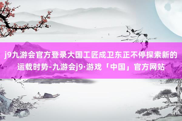 j9九游会官方登录大国工匠成卫东正不停探索新的运载时势-九游会j9·游戏「中国」官方网站