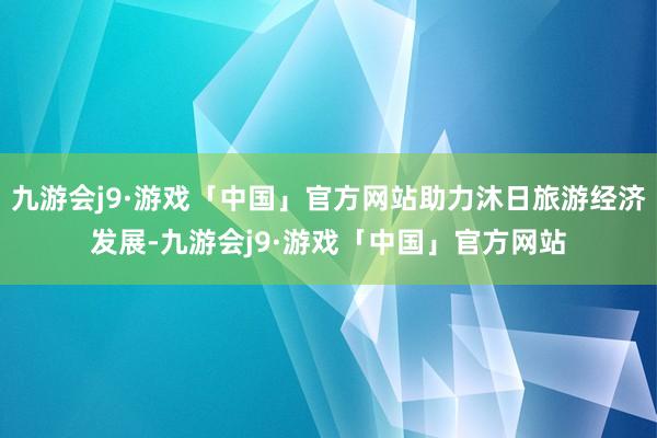 九游会j9·游戏「中国」官方网站助力沐日旅游经济发展-九游会j9·游戏「中国」官方网站