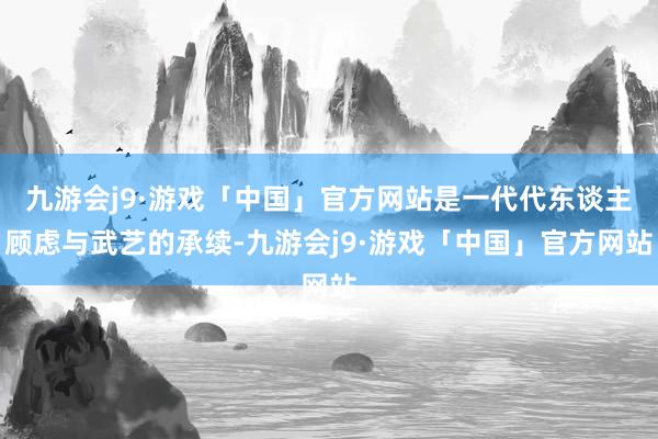 九游会j9·游戏「中国」官方网站是一代代东谈主顾虑与武艺的承续-九游会j9·游戏「中国」官方网站