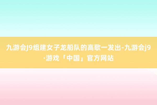 九游会J9组建女子龙船队的高歌一发出-九游会j9·游戏「中国」官方网站