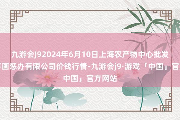 九游会J92024年6月10日上海农产物中心批发商场筹画惩办有限公司价钱行情-九游会j9·游戏「中国」官方网站