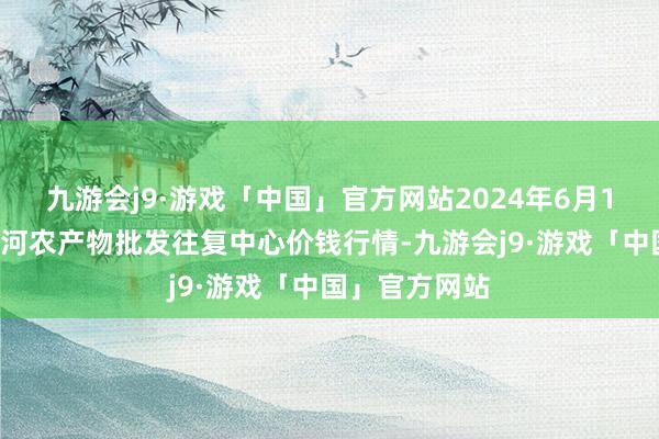 九游会j9·游戏「中国」官方网站2024年6月10日三门峡金河农产物批发往复中心价钱行情-九游会j9·游戏「中国」官方网站