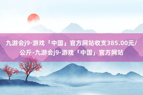 九游会j9·游戏「中国」官方网站收支385.00元/公斤-九游会j9·游戏「中国」官方网站