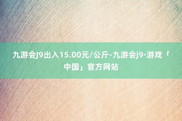 九游会J9出入15.00元/公斤-九游会j9·游戏「中国」官方网站