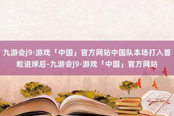 九游会j9·游戏「中国」官方网站中国队本场打入首粒进球后-九游会j9·游戏「中国」官方网站