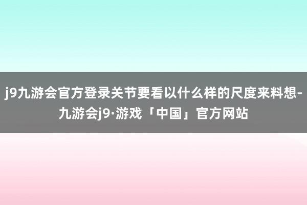 j9九游会官方登录关节要看以什么样的尺度来料想-九游会j9·游戏「中国」官方网站