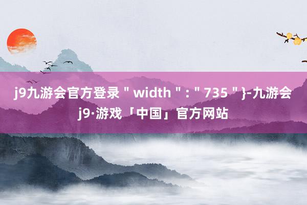 j9九游会官方登录＂width＂:＂735＂}-九游会j9·游戏「中国」官方网站