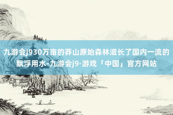 九游会J930万亩的莽山原始森林滋长了国内一流的飘浮用水-九游会j9·游戏「中国」官方网站